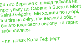 24-ого березня станиця поїхала на прогульку до Cabane a Sucre в Mont Saint-Grégoire. Ми ходили по дворі, їли tire на снігу, їли великий обід з багато кленового сиропу, та гарно забавлялися.

- пл. новак Коля Ґефферт